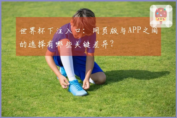 世界杯下注入口:网页版与APP之间的选择有哪些关键差异?